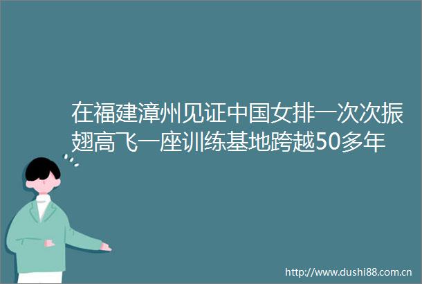 在福建漳州见证女排一次次振翅高飞一座训练基地跨越50多年的体育情结（建设体育强国）