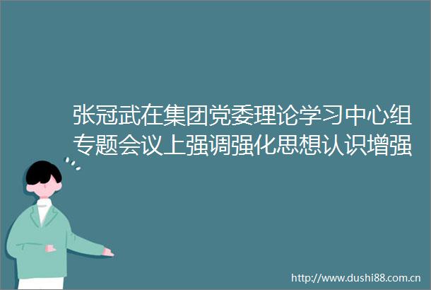 张冠武在集团党委理论学习中心组专题会议上强调强化思想认识增强自我革命自觉打牢民主生活会思想理论基础