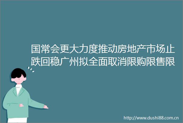 国常会更大力度推动房地产市场止跌回稳广州拟全面取消限购限售限价｜房产早参