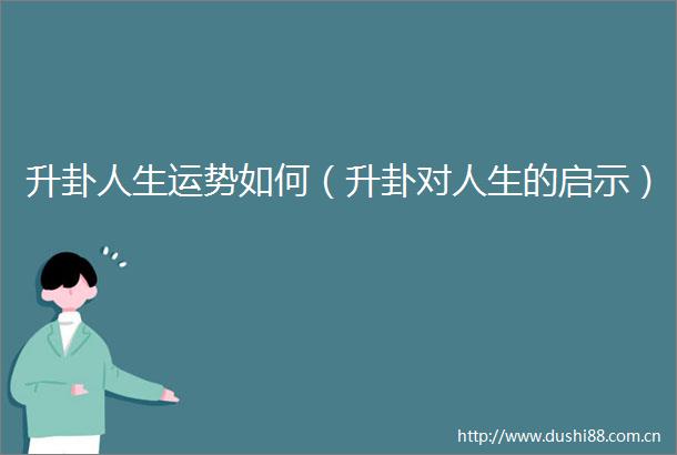 升卦人生运势如何（升卦对人生的启示）