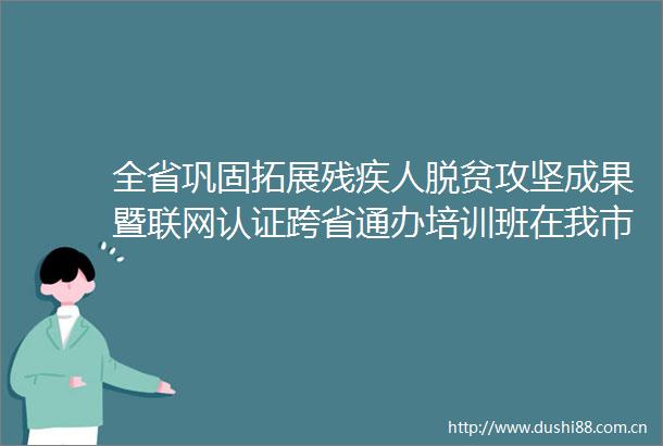 全省巩固拓展残疾人脱贫攻坚成果暨联网认证跨省通办培训班在我市举办