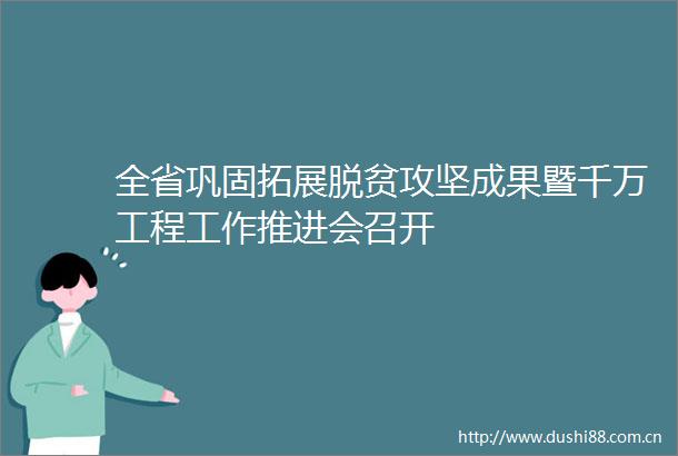 全省巩固拓展脱贫攻坚成果暨千万工程工作推进会召开