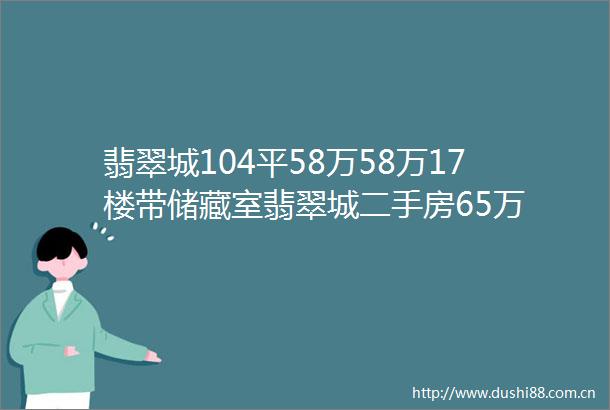 翡翠城104平58万58万17楼带储藏室翡翠城二手房65万