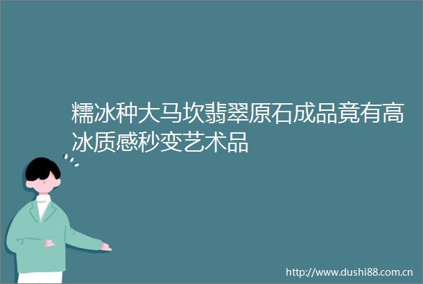 糯冰种大马坎翡翠原石成品竟有高冰质感秒变艺术品