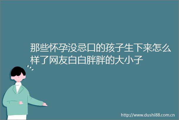 那些怀孕没忌口的孩子生下来怎么样了网友白白胖胖的大小子