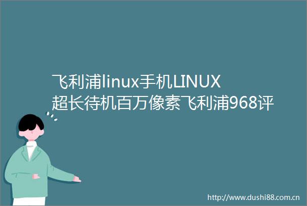 飞利浦linux手机LINUX超长待机百万像素飞利浦968评测