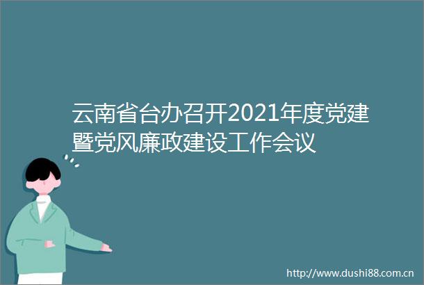 云南省台办召开2021年度党建暨党风廉政建设工作会议