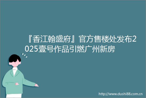 『香江翰盛府』官方售楼处发布2025壹号作品引燃广州新房