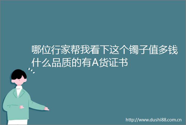 哪位行家帮我看下这个镯子值多钱什么品质的有A货证书