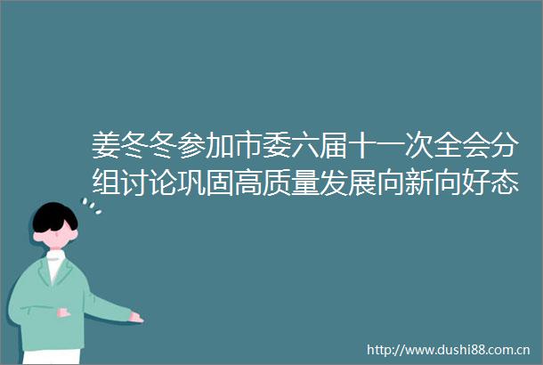 姜冬冬参加市委六届十一次全会分组讨论巩固高质量发展向新向好态势全力为全省挑大梁作出更大贡献