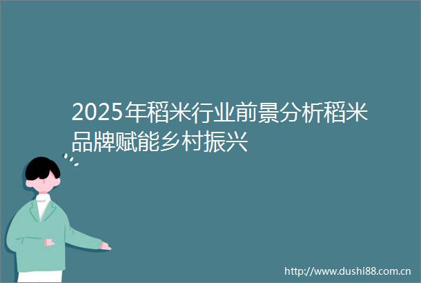 2025年稻米行业前景分析稻米品牌赋能乡村振兴