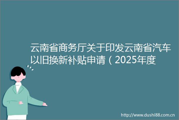云南省商务厅关于印发云南省汽车以旧换新补贴申请（2025年度）一件事工作方案的通知