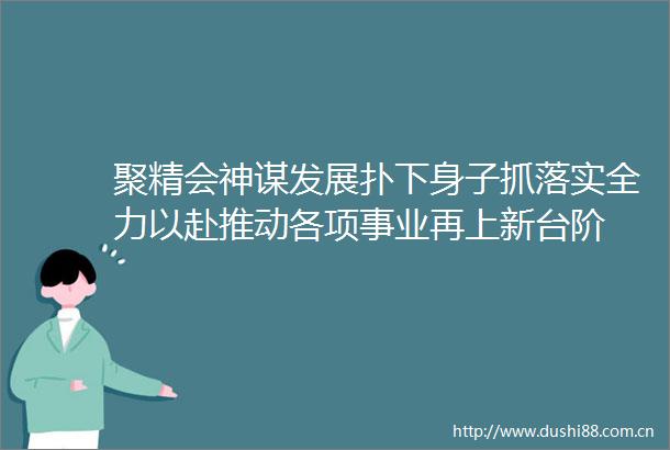 聚精会神谋发展扑下身子抓落实全力以赴推动各项事业再上新台阶
