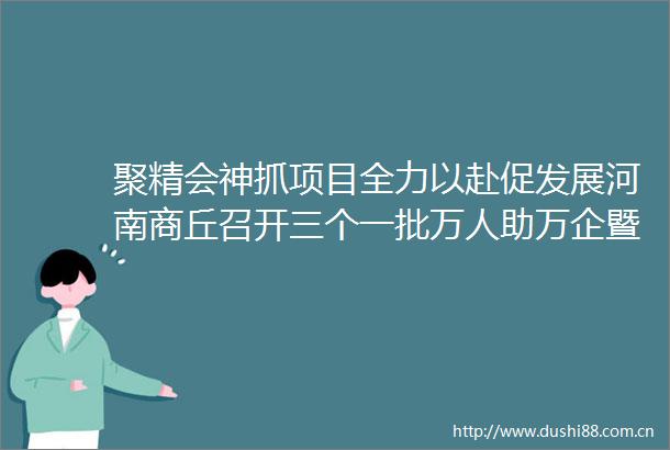 聚精会神抓项目全力以赴促发展河南商丘召开三个一批万人助万企暨经济运行工作推进会议