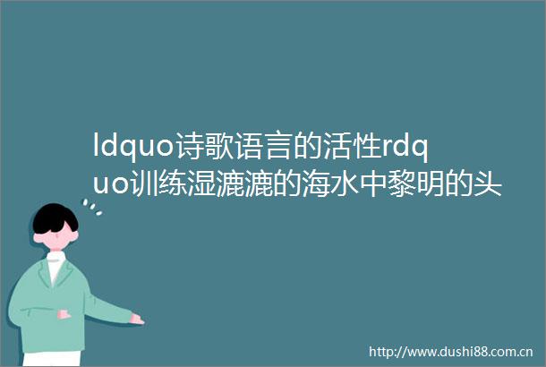 ldquo诗歌语言的活性rdquo训练湿漉漉的海水中黎明的头颅正慢慢升起