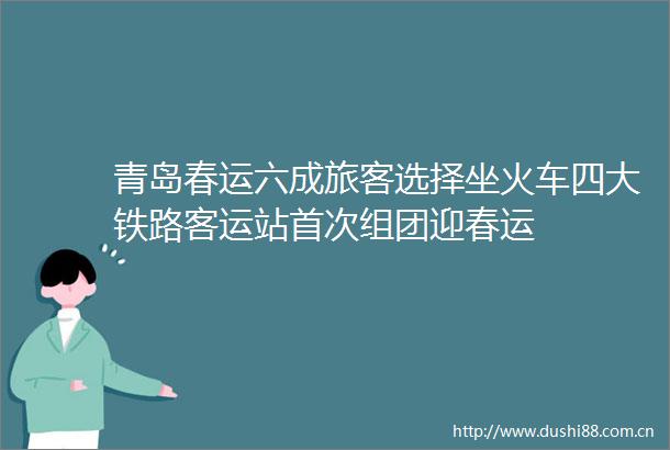 青岛春运六成旅客选择坐火车四大铁路客运站首次组团迎春运