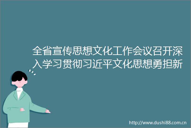全省宣传思想文化工作会议召开深入学习贯彻文化思想勇担新的文化使命推动广东宣传思想文化工作高质量发展