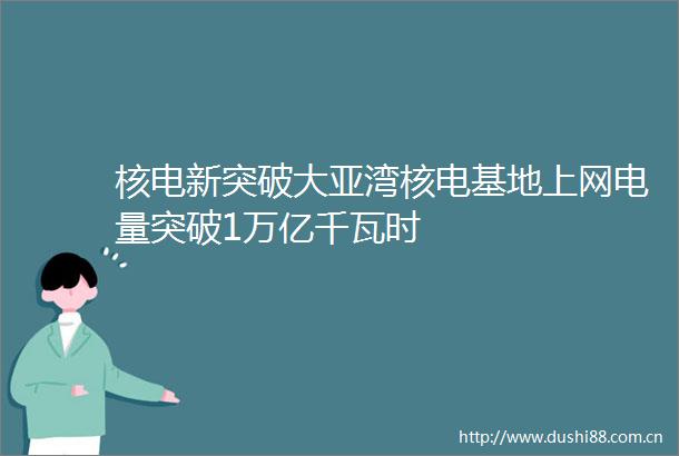 核电新突破大亚湾核电基地上网电量突破1万亿千瓦时