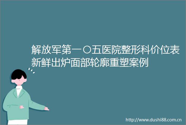 第一〇五医院整形科价位表新鲜出炉面部轮廓重塑案例