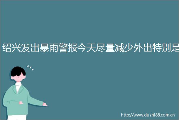 绍兴发出暴雨警报今天尽量减少外出特别是