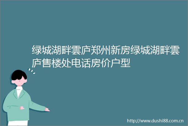 绿城湖畔雲庐郑州新房绿城湖畔雲庐售楼处电话房价户型
