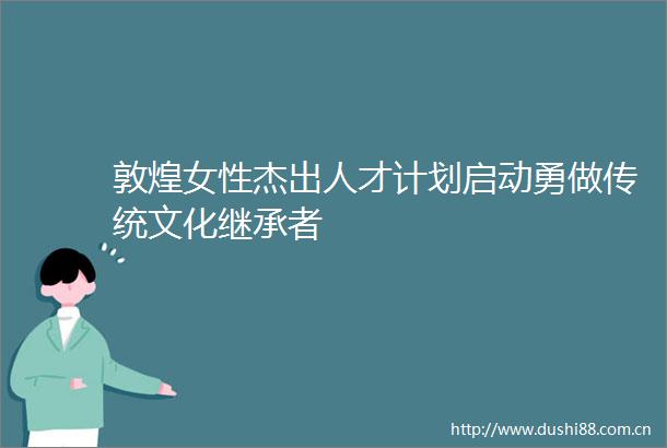 敦煌女性杰出人才计划启动勇做传统文化继承者