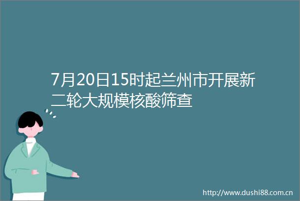 7月20日15时起兰州市开展新二轮大规模核酸筛查