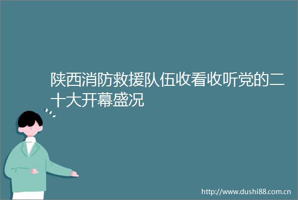 陕西消防救援队伍收看收听党的二十大开幕盛况