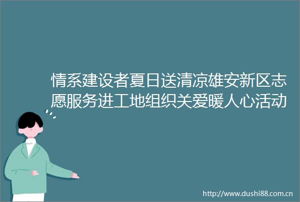 情系建设者夏日送清凉雄安新区志愿服务进工地组织关爱暖人心活动走进我校雄安校区