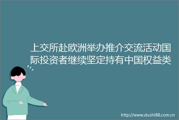 上交所赴欧洲举办推介交流活动国际投资者继续坚定持有权益类资产