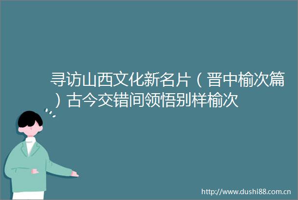 寻访山西文化新名片（晋中榆次篇）古今交错间领悟别样榆次