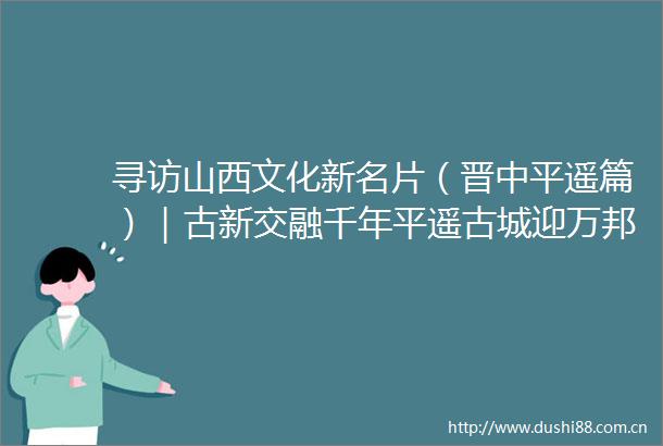寻访山西文化新名片（晋中平遥篇）｜古新交融千年平遥古城迎万邦来客