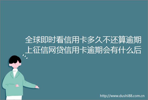 全球即时看信用卡多久不还算逾期上征信网贷信用卡逾期会有什么后果