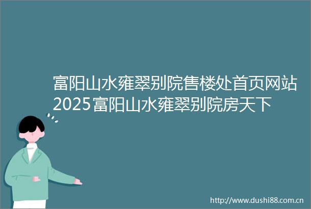富阳山水雍翠别院售楼处首页网站2025富阳山水雍翠别院房天下欢迎您售楼处电话地址备案价楼盘详情