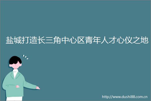 盐城打造长三角中心区青年人才心仪之地