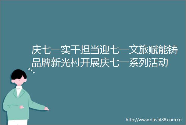 庆七一实干担当迎七一文旅赋能铸品牌新光村开展庆七一系列活动
