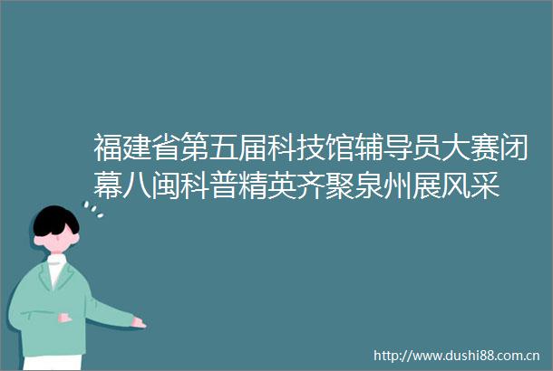 福建省第五届科技馆辅导员大赛闭幕八闽科普精英齐聚泉州展风采