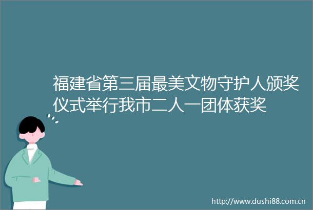 福建省第三届最美文物守护人颁奖仪式举行我市二人一团体获奖