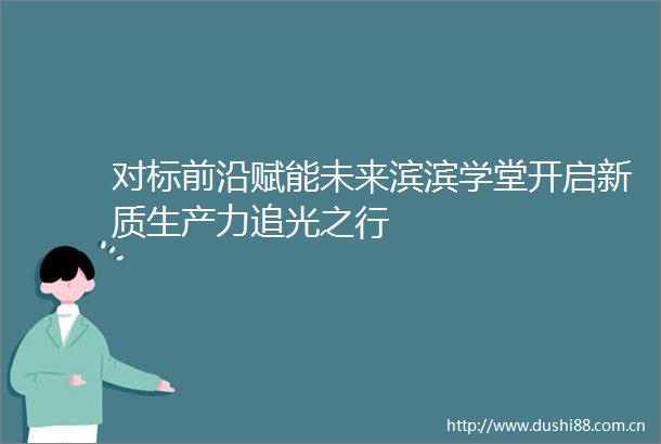 对标前沿赋能未来滨滨学堂开启新质生产力追光之行