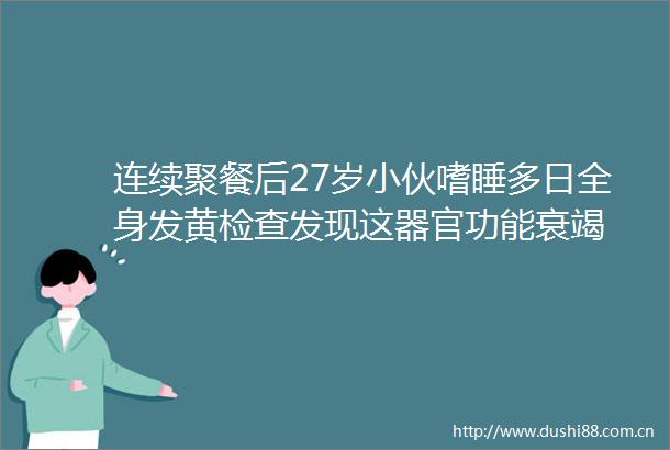 连续聚餐后27岁小伙嗜睡多日全身发黄检查发现这器官功能衰竭
