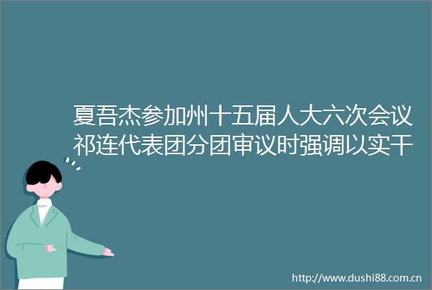 夏吾杰参加州十五届人大六次会议祁连代表团分团审议时强调以实干担当推动祁连高质量发展展现更大作为