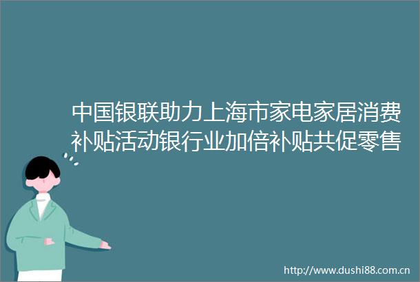 银联助力上海市家电家居消费补贴活动银行业加倍补贴共促零售消费