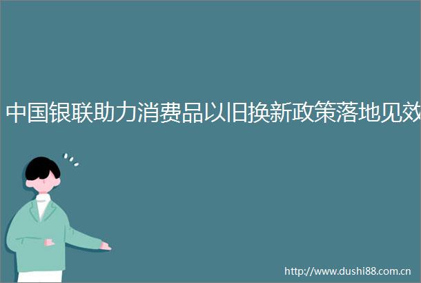 银联助力消费品以旧换新政策落地见效