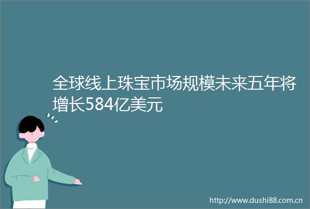 全球线上珠宝市场规模未来五年将增长584亿美元