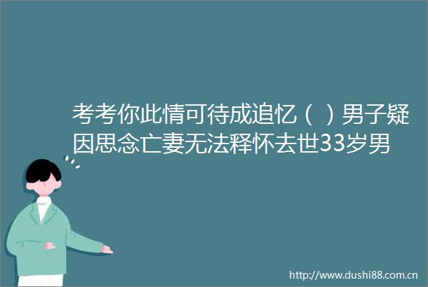 考考你此情可待成追忆（）男子疑因思念亡妻无法释怀去世33岁男子疑因思念亡妻殉情此情可待成追忆（）