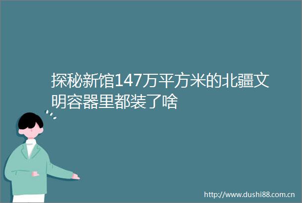 探秘新馆147万平方米的北疆文明容器里都装了啥