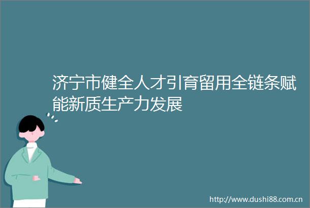 济宁市健全人才引育留用全链条赋能新质生产力发展