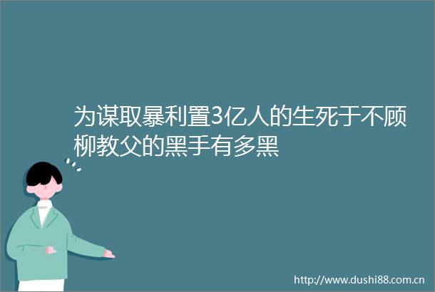 为谋取暴利置3亿人的生死于不顾柳教父的黑手有多黑