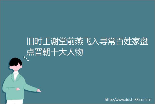 旧时王谢堂前燕飞入寻常百姓家盘点晋朝十大人物