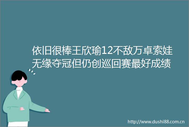 依旧很棒王欣瑜12不敌万卓索娃无缘夺冠但仍创巡回赛最好成绩